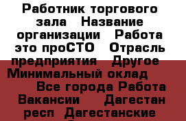 Работник торгового зала › Название организации ­ Работа-это проСТО › Отрасль предприятия ­ Другое › Минимальный оклад ­ 22 700 - Все города Работа » Вакансии   . Дагестан респ.,Дагестанские Огни г.